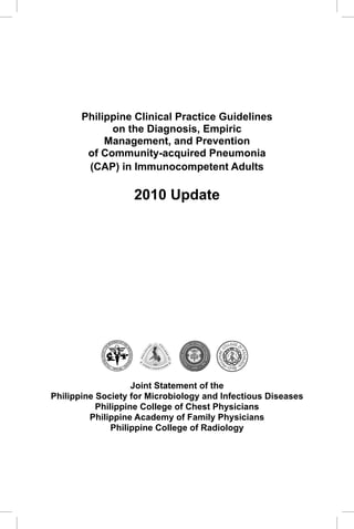 CAP Guidelines 2010 Update




       Philippine Clinical Practice Guidelines
             on the Diagnosis, Empiric
            Management, and Prevention
        of Community-acquired Pneumonia
        (CAP) in Immunocompetent Adults

                                                                                        2010 Update




                                                IO L O G
                                         RO B              YA
                                    IC                          N
                                M
                                                                D
                           R
                  FO




                                                                    IN
                                                                    FE
            E S O CIE TY




                                                                        C TIO U S DIS
                PIN




                                                                    EA
                       IP




                                                                    S




                           IL                               ES
                                PH
                                    ---1                   --
                                         9   70 AD-




                    Joint Statement of the
Philippine Society for Microbiology and Infectious Diseases
           Philippine College of Chest Physicians
         Philippine Academy of Family Physicians
               Philippine College of Radiology




                                                                                                                              1
 