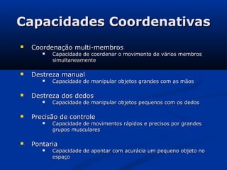 Capacidades Coordenativas
   Coordenação multi-membros
          Capacidade de coordenar o movimento de vários membros
           simultaneamente

   Destreza manual
          Capacidade de manipular objetos grandes com as mãos

   Destreza dos dedos
          Capacidade de manipular objetos pequenos com os dedos

   Precisão de controle
          Capacidade de movimentos rápidos e precisos por grandes
           grupos musculares

   Pontaria
          Capacidade de apontar com acurácia um pequeno objeto no
           espaço
 