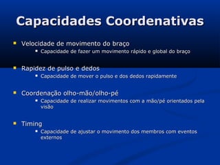 Capacidades Coordenativas
   Velocidade de movimento do braço
           Capacidade de fazer um movimento rápido e global do braço


   Rapidez de pulso e dedos
           Capacidade de mover o pulso e dos dedos rapidamente


   Coordenação olho-mão/olho-pé
           Capacidade de realizar movimentos com a mão/pé orientados pela
            visão


   Timing
           Capacidade de ajustar o movimento dos membros com eventos
            externos
 