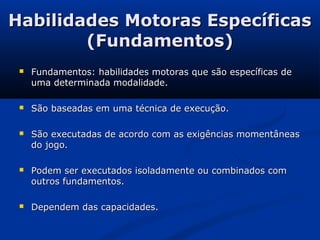 Habilidades Motoras Específicas
        (Fundamentos)
    Fundamentos: habilidades motoras que são específicas de
     uma determinada modalidade.

    São baseadas em uma técnica de execução.

    São executadas de acordo com as exigências momentâneas
     do jogo.

    Podem ser executados isoladamente ou combinados com
     outros fundamentos.

    Dependem das capacidades.
 