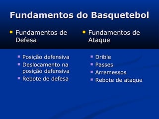 Fundamentos do Basquetebol
   Fundamentos de             Fundamentos de
    Defesa                      Ataque

       Posição defensiva          Drible
       Deslocamento na            Passes
        posição defensiva          Arremessos
       Rebote de defesa           Rebote de ataque
 