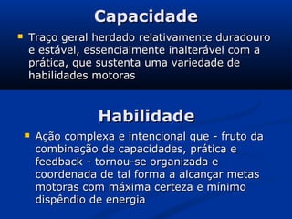 Capacidade
   Traço geral herdado relativamente duradouro
    e estável, essencialmente inalterável com a
    prática, que sustenta uma variedade de
    habilidades motoras



                   Habilidade
       Ação complexa e intencional que - fruto da
        combinação de capacidades, prática e
        feedback - tornou-se organizada e
        coordenada de tal forma a alcançar metas
        motoras com máxima certeza e mínimo
        dispêndio de energia
 
