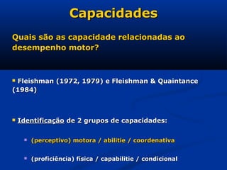 Capacidades
Quais são as capacidade relacionadas ao
desempenho motor?



Fleishman (1972, 1979) e Fleishman & Quaintance
(1984)



   Identificação de 2 grupos de capacidades:

        (perceptivo) motora / abilitie / coordenativa


        (proficiência) física / capabilitie / condicional
 
