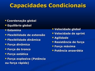 Capacidades Condicionais

   Coordenação global
   Equilíbrio global
   Estamina
                                   Velocidade global
                                   Velocidade de sprint
   Flexibilidade de extensão
                                   Agilidade
   Flexibilidade dinâmica
                                   Resistência de força
   Força dinâmica
                                   Força máxima
   Força do tronco                Potência anaeróbia
   Força estática
   Força explosiva (Potência
ou força rápida)
 