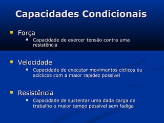 Capacidades Condicionais
   Força
         Capacidade de exercer tensão contra uma
          resistência


   Velocidade
         Capacidade de executar movimentos cíclicos ou
          acíclicos com a maior rapidez possível


   Resistência
         Capacidade de sustentar uma dada carga de
          trabalho o maior tempo possível sem fadiga
 