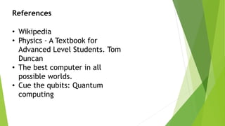 References
• Wikipedia
• Physics - A Textbook for
Advanced Level Students. Tom
Duncan
• The best computer in all
possible worlds.
• Cue the qubits: Quantum
computing
 