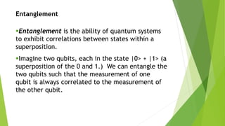 Entanglement
Entanglement is the ability of quantum systems
to exhibit correlations between states within a
superposition.
Imagine two qubits, each in the state |0> + |1> (a
superposition of the 0 and 1.) We can entangle the
two qubits such that the measurement of one
qubit is always correlated to the measurement of
the other qubit.
 