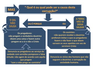 Os pregadores:                            Os ouvintes:
 -não pregam a verdadeira doutrina          -não querem receber a doutrina
   -dizem uma coisa e fazem outra        -preferem imitar o que os pregadores
    -pregam-se a si e não a Cristo           fazem e não fazer o que dizem
                                          -servem os seus apetites em vez de
                                                    servirem Cristo

 Denuncia os pregadores ao serviço da
vaidade com sermões pomposos e falsa
virtude: não agem de acordo com aquilo   Denuncia os vícios dos homens que não
               que pregam                  seguem a doutrina: a corrupção da
     “com a vida prega ao contrário”              sociedade humana.
 