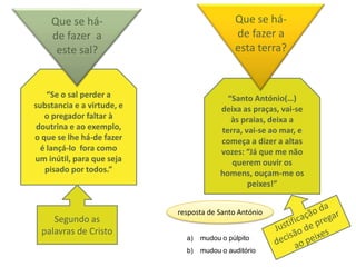 Que se há-                               Que se há-
    de fazer a                               de fazer a
     este sal?                               esta terra?


    “Se o sal perder a                     “Santo António(…)
substancia e a virtude, e                deixa as praças, vai-se
   o pregador faltar à                      às praias, deixa a
 doutrina e ao exemplo,                  terra, vai-se ao mar, e
o que se lhe há-de fazer                 começa a dizer a altas
  é lançá-lo fora como                   vozes: “Já que me não
um inútil, para que seja                    querem ouvir os
   pisado por todos.”                    homens, ouçam-me os
                                                 peixes!”


                            resposta de Santo António
     Segundo as
  palavras de Cristo
                              a)   mudou o púlpito
                              b)   mudou o auditório
 
