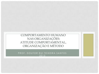 COMPORTAMENTO HUMANO
NAS ORGANIZAÇÕES:
ATITUDE COMPORTAMENTAL,
ORGANIZAÇÃO E MÉTODO
PROF. DOUTOR RUI TEIXEIRA SANTOS
2013

 