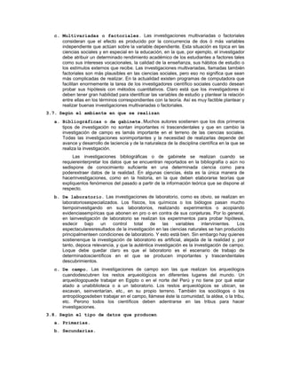 c. Multivariadas o factoriales. Las investigaciones multivariadas o factoriales
consideran que el efecto es producido por la concurrencia de dos ó más variables
independiente que actúan sobre la variable dependiente. Esta situación es típica en las
ciencias sociales y en especial en la educación, en la que, por ejemplo, el investigador
debe atribuir un determinado rendimiento académico de los estudiantes a factores tales
como sus intereses vocacionales, la calidad de la enseñanza, sus hábitos de estudio o
los estímulos externos que recibe. Las investigaciones multivariadas, llamadas también
factoriales son más plausibles en las ciencias sociales, pero eso no significa que sean
más complicadas de realizar. En la actualidad existen programas de computadora que
facilitan enormemente la tarea de los investigadores científico sociales cuando desean
probar sus hipótesis con métodos cuantitativos. Claro está que los investigadores sí
deben tener gran habilidad para identificar las variables de estudio y plantear la relación
entre ellas en los términos correspondientes con la teoría. Así es muy factible plantear y
realizar buenas investigaciones multivariadas o factoriales.
3.7. Según el ambiente en que se realizan
a. Bibliográficas o de gabinete.Muchos autores sostienen que los dos primeros
tipos de investigación no sontan importantes ni trascendentales y que en cambio la
investigación de campo es lamás importante en el terreno de las ciencias sociales.
Todas las investigaciones sonimportantes y la necesidad de realizarlas depende del
avance y desarrollo de laciencia y de la naturaleza de la disciplina científica en la que se
realiza la investigación.
Las investigaciones bibliográficas o de gabinete se realizan cuando se
requiereinterpretar los datos que se encuentran reportados en la bibliografía o aún no
sedispone de conocimiento suficiente en una determinada ciencia como para
poderextraer datos de la realidad. En algunas ciencias, ésta es la única manera de
hacerinvestigaciones, como en la historia, en la que deben elaborarse teorías que
expliquenlos fenómenos del pasado a partir de la información teórica que se dispone al
respecto.
b. De laboratorio. Las investigaciones de laboratorio, como es obvio, se realizan en
laboratoriosespecializados. Los físicos, los químicos o los biólogos pasan mucho
tiempoinvestigando en sus laboratorios, realizando experimentos o acopiando
evidenciasempíricas que abonen en pro o en contra de sus conjeturas. Por lo general,
en lainvestigación de laboratorio se realizan los experimentos para probar hipótesis,
esdecir bajo un control total de las variables intervinientes. Los
espectacularesresultados de la investigación en las ciencias naturales se han producido
principalmenteen condiciones de laboratorio. Y esto está bien. Sin embargo hay quienes
sostienenque la investigación de laboratorio es artificial, alejada de la realidad y, por
tanto, depoca relevancia, y que la auténtica investigación es la investigación de campo.
Loque debe quedar claro es que el laboratorio es el escenario de trabajo de
determinadoscientíficos en el que se producen importantes y trascendentales
descubrimientos.
c. De campo. Las investigaciones de campo son las que realizan los arqueólogos
cuandodescubren los restos arqueológicos en diferentes lugares del mundo. Un
arqueólogopuede trabajar en Egipto o en el norte del Perú y no tiene por qué estar
atado a unabiblioteca o a un laboratorio. Los restos arqueológicos se ubican, se
excavan, seinventarían, etc., en su propio terreno. También los sociólogos o los
antropólogosdeben trabajar en el campo, llámese éste la comunidad, la aldea, o la tribu,
etc. Perono todos los científicos deben adentrarse en las tribus para hacer
investigaciones.
3.8. Según el tipo de datos que producen
a. Primarias.
b. Secundarias.
 