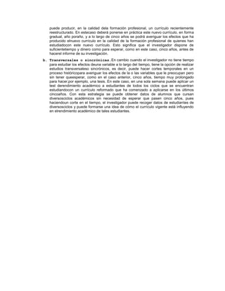 puede producir, en la calidad dela formación profesional, un currículo recientemente
reestructurado. En estecaso deberá ponerse en práctica este nuevo currículo, en forma
gradual, año poraño, y a lo largo de cinco años se podrá averiguar los efectos que ha
producido elnuevo currículo en la calidad de la formación profesional de quienes han
estudiadocon este nuevo currículo. Esto significa que el investigador dispone de
suficientetiempo y dinero como para esperar, como en este caso, cinco años, antes de
hacerel informe de su investigación.
b. Transversales o sincrónicas.En cambio cuando el investigador no tiene tiempo
para estudiar los efectos deuna variable a lo largo del tiempo, tiene la opción de realizar
estudios transversaleso sincrónicos, es decir, puede hacer cortes temporales en un
proceso históricopara averiguar los efectos de la o las variables que le preocupan pero
sin tener queesperar, como en el caso anterior, cinco años, tiempo muy prolongado
para hacer,por ejemplo, una tesis. En este caso, en una sola semana puede aplicar un
test derendimiento académico a estudiantes de todos los ciclos que se encuentran
estudiandocon un currículo reformado que ha comenzado a aplicarse en los últimos
cincoaños. Con esta estrategia se puede obtener datos de alumnos que cursan
diversosciclos académicos sin necesidad de esperar que pasen cinco años, pues
haciendoun corte en el tiempo, el investigador puede recoger datos de estudiantes de
diversosciclos y puede formarse una idea de cómo el currículo vigente está influyendo
en elrendimiento académico de tales estudiantes.
 
