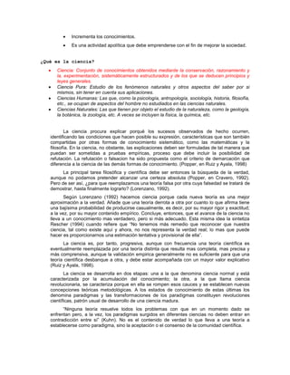 Incrementa los conocimientos.
Es una actividad apolítica que debe emprenderse con el fin de mejorar la sociedad.
¿Qué es la ciencia?
Ciencia: Conjunto de conocimientos obtenidos mediante la conservación, razonamiento y
la, experimentación, sistemáticamente estructurados y de los que se deducen principios y
leyes generales.
Ciencia Pura: Estudio de los fenómenos naturales y otros aspectos del saber por si
mismos, sin tener en cuenta sus aplicaciones.
Ciencias Humanas: Las que, como la psicología, antropología, sociología, historia, filosofía,
etc., se ocupan de aspectos del hombre no estudiados en las ciencias naturales.
Ciencias Naturales: Las que tienen por objeto el estudio de la naturaleza, como la geología,
la botánica, la zoología, etc. A veces se incluyen la física, la química, etc.
La ciencia procura explicar porqué los sucesos observados de hecho ocurren,
identificando las condiciones que hacen posible su expresión, características que son también
compartidas por otras formas de conocimiento sistemático, como las matemáticas y la
filosofía. En la ciencia, no obstante, las explicaciones deben ser formuladas de tal manera que
puedan ser sometidas a pruebas empíricas, proceso que debe incluir la posibilidad de
refutación. La refutación o falsacion ha sido propuesta como el criterio de demarcación que
diferencia a la ciencia de las demás formas de conocimiento. (Popper, en Ruiz y Ayala, 1998)
La principal tarea filosófica y científica debe ser entonces la búsqueda de la verdad,
aunque no podamos pretender alcanzar una certeza absoluta (Popper, en Cravero, 1992).
Pero de ser así, ¿para que reemplazamos una teoría falsa por otra cuya falsedad se tratará de
demostrar, hasta finalmente lograrlo? (Lorenzano, 1992).
Según Lorenzano (1992) hacemos ciencia porque cada nueva teoría es una mejor
aproximación a la verdad. Añade que una teoría derrota a otra por cuanto lo que afirma tiene
una bajísima probabilidad de producirse casualmente, es decir, por su mayor rigor y exactitud;
a la vez, por su mayor contenido empírico. Concluye, entonces, que el avance de la ciencia no
lleva a un conocimiento mas verdadero, pero si más adecuado. Esta misma idea la sintetiza
Rescher (1994) cuando refiere que “No tenemos más remedio que reconocer que nuestra
ciencia, tal como existe aquí y ahora, no nos representa la verdad real; lo mas que puede
hacer es proporcionarnos una estimación tentativa y provisional de ella”.
La ciencia es, por tanto, progresiva, aunque con frecuencia una teoría científica es
eventualmente reemplazada por una teoría distinta que resulta mas completa, mas precisa y
más comprensiva, aunque la validación empirica generalmente no es suficiente para que una
teoría científica desbanque a otra, y debe estar acompañada con un mayor valor explicativo
(Ruiz y Ayala, 1998).
La ciencia se desarrolla en dos etapas: una a la que denomina ciencia normal y está
caracterizada por la acumulación del conocimiento; la otra, a la que llama ciencia
revolucionaria, se caracteriza porque en ella se rompen esos cauces y se establecen nuevas
concepciones teóricas metodológicas. A los estados de conocimiento de estas últimas los
denomina paradigmas y las transformaciones de los paradigmas constituyen revoluciones
científicas, patrón usual de desarrollo de una ciencia madura.
“Ninguna teoría resuelve todos los problemas con que en un momento dado se
enfrentan pero, a la vez, los paradigmas surgidos en diferentes ciencias no deben entrar en
contradicción entre sí” (Kuhn). No es el contenido de verdad lo que lleva a una teoría a
establecerse como paradigma, sino la aceptación o el consenso de la comunidad científica.
 