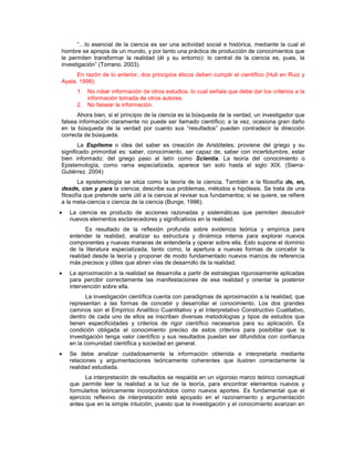 “…lo esencial de la ciencia es ser una actividad social e histórica, mediante la cual el
hombre se apropia de un mundo, y por tanto una práctica de producción de conocimientos que
le permiten transformar la realidad (él y su entorno): lo central de la ciencia es, pues, la
investigación” (Torrano, 2003).
En razón de lo anterior, dos principios éticos deben cumplir el científico (Hull en Ruiz y
Ayala, 1998):
1. No robar información de otros estudios, lo cual señala que debe dar los criterios a la
información tomada de otros autores.
2. No falsear la información.
Ahora bien, si el principio de la ciencia es la búsqueda de la verdad, un investigador que
falsea información claramente no puede ser llamado científico; a la vez, ocasiona gran daño
en la búsqueda de la verdad por cuanto sus “resultados” pueden contradecir la dirección
correcta de búsqueda.
La Espíteme o idea del saber es creación de Aristóteles; proviene del griego y su
significado primordial es: saber, conocimiento, ser capaz de, saber con incertidumbre, estar
bien informado; del griego paso al latín como Scientia. La teoría del conocimiento o
Epistemología, como rama especializada, aparece tan solo hasta el siglo XIX. (Sierra-
Gutiérrez. 2004)
La epistemología se sitúa como la teoría de la ciencia. También a la filosofía de, en,
desde, con y para la ciencia; describe sus problemas, métodos e hipótesis. Se trata de una
filosofía que pretende serle útil a la ciencia al revisar sus fundamentos; si se quiere, se refiere
a la meta-ciencia o ciencia de la ciencia (Bunge, 1996).
La ciencia es producto de acciones razonadas y sistemáticas que permiten descubrir
nuevos elementos esclarecedores y significativos en la realidad.
Es resultado de la reflexión profunda sobre evidencia teórica y empírica para
entender la realidad, analizar su estructura y dinámica interna para explorar nuevos
componentes y nuevas maneras de entenderla y operar sobre ella. Esto supone el dominio
de la literatura especializada, tanto como, la apertura a nuevas formas de concebir la
realidad desde la teoría y proponer de modo fundamentado nuevos marcos de referencia
más precisos y útiles que abren vías de desarrollo de la realidad.
La aproximación a la realidad se desarrolla a partir de estrategias rigurosamente aplicadas
para percibir correctamente las manifestaciones de esa realidad y orientar la posterior
intervención sobre ella.
La investigación científica cuenta con paradigmas de aproximación a la realidad, que
representan a las formas de concebir y desarrollar el conocimiento. Los dos grandes
caminos son el Empírico Analítico Cuantitativo y el Interpretativo Constructivo Cualitativo,
dentro de cada uno de ellos se inscriben diversas metodologías y tipos de estudios que
tienen especificidades y criterios de rigor científico necesarios para su aplicación. Es
condición obligada el conocimiento preciso de estos criterios para posibilitar que la
investigación tenga valor científico y sus resultados puedan ser difundidos con confianza
en la comunidad científica y sociedad en general.
Se debe analizar cuidadosamente la información obtenida e interpretarla mediante
relaciones y argumentaciones teóricamente coherentes que ilustren correctamente la
realidad estudiada.
La interpretación de resultados se respalda en un vigoroso marco teórico conceptual
que permite leer la realidad a la luz de la teoría, para encontrar elementos nuevos y
formularlos teóricamente incorporándolos como nuevos aportes. Es fundamental que el
ejercicio reflexivo de interpretación esté apoyado en el razonamiento y argumentación
antes que en la simple intuición, puesto que la investigación y el conocimiento avanzan en
 