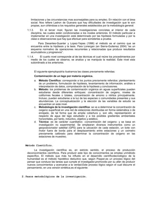 limitaciones y las circunstancias mas aconsejables para su empleo. En relación con el área
social. Nos refiere Ladron de Guevara que hay dificultades de investigación que le son
propias, aun ciñéndose a los requisitos generales establecidos por la metodología general.
1.1.3. En el tercer nivel, figuran las investigaciones concretas al interior de cada
disciplina, las cuales están condicionadas a los niveles anteriores. El método particular a
implementar en una investigación está determinado por las hipótesis formuladas y por la
clase e observaciones que hay que efectuar para someterlas a prueba.
Para Desantes-Guanter y Lopez-Yepes (1996) el método es el camino que se
encuentra entre la hipótesis y la tesis. Para Lonergan (en Sierra-Guiterrez 2004) “es un
esquema normativo de operaciones recurrentes y relacionadas que produce resultados
acumulativos y progresivos”.
1.1.4. El cuarto nivel corresponde al de las técnicas el cual reúne los procedimientos por
medio de los cuales se observa, se analiza y se manipula la realidad. Este nivel esta
subordinado a los anteriores.
El siguiente ejemplopodría ilustrarnos las clases previamente referidas:
Contaminación de un lago por materia orgánica.
a. Método Científico: corresponde a los puntos previamente referidos: planteamiento
de un problema, formulación de hipótesis, levantamiento de información, análisis e
interpretación de datos, comprobación de la hipótesis y conclusiones.
b. Método: los problemas de contaminación orgánica en aguas superficiales pueden
estudiarse desde diferentes enfoques: concentración de oxigeno, niveles de
coliformes fecales o totales, concentración de amonio o nitritos principalmente.
Incluso, pueden estudiarse a la luz de las especies o comunidades presentes y sus
abundancias. La conceptualización y la elección de las variables de estudio se
encuentran en este nivel.
c. Metodología de la investigación científica: se va a determinar la concentración de
oxigeno superficial en una red de estaciones distribuidas en forma sistemática o de
enrejado, de tal forma que de amplia cobertura y, son ello, representación al
respecto de agua del lago estudiado y a los posibles gradientes ambientales
horizontales, por tanto, inductivo, objetivo y estático.
d. Técnica: es de carácter cuantitativo –concentración del oxigeno- y se basa en
investigación no experimental. Se emplearan diversos instrumentos como un
geoposicionador satelital (GPS) para la ubicación de cada estación, un bote con
motor fuera de borda para el desplazamiento entre estaciones y un oximetro
previamente calibrado para determinar la concentración de oxigeno en las
estaciones de muestreo.
Método Científico.
La investigación científica es, en estricto sentido, el proceso de producción
deconocimientos científicos. Para producir este tipo de conocimientos se emplea unmétodo
específico. El método que más ha influido en el desarrollo científicotecnológico de la
humanidad es el método hipotético deductivo que, según Popper,es un proceso lógico del
pensar que conduce las tareas que cumple el investigador,promovido por su afán de producir
nuevos conocimientos y acercarse a la verdad.Este proceso lógico según el cual discurre el
pensamiento, en una versión sintética,es el siguiente:
2. Pasos metodológicos de la investigación.
 