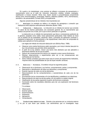 En cuanto a la metodología, unos autores se refieren a procesos de pensamiento o
razonamiento como es el caso de: inducción, deducción, análisis, síntesis, analogías,
clasificación e incluso intuición. Otros mas, hacen alusión a procedimientos propiamente
dichos como: fenomenológico, conductista, histórico, dialectico (Seiffert, 1977), hermenéutico,
semiótico o de psicoanálisis (Torrado 2003), principalmente.
Algunas características de los métodos más importantes son:
2.1. Analogía.La analogía se refiere a la relación de semejanza o conexión que
realizamos entre aspectos esencialmente diferentes (Boden 1994).
2.2. Inducción – Deducción. La inducción es un método de razonar que consiste
en sacar de los hechos particulares una conclusión general. Es un razonamiento que
analiza una porción de un todo, por lo que va de lo particular a lo general.
La deducción es un método de razonamiento que lleva a conclusiones partiendo de
lo general, aceptado como valido, hacia aplicaciones particulares. Este método se inicia
con el análisis de los postulados, teoremas, leyes y principios de aplicación universal y,
mediante la deducción, el razonamiento y las suposiciones, entre otros, se comprueba su
validez para aplicarlo en forma particular.
Las reglas del método de inducción-deducción son (Muñoz-Razo, 1998):
Observar como ciertos fenómenos están asociados y por inducir intentar descubrir la
ley o los principios que permiten dicha asociación.
A partir de la ley anterior, inducir una teoría más abstracta que sea aplicable a
fenómenos distintos de los que se partió.
Deducir las consecuencias de la teoría con respecto a esos nuevos fenómenos.
Efectuar observaciones o experimentos para ver si las consecuencias son
verificadas por los hechos.
Dicho método considera que entre mayor sea el numero de experimentos realizados,
mayores serán las probabilidades de que las leyes resulten verídicas.
2.3. Análisis – Síntesis. El análisis incluye los siguientes pasos:
Observación de un fenómeno, sus hechos, comportamiento, partes y componentes.
Descripción e identificación de todos sus elementos y componentes.
Examen riguroso de cada uno de los elementos.
Descomposición de los comportamientos y características de cada uno de los
elementos.
Enumeración de los componentes a fin de identificarlos y establecer sus relaciones.
Reacomodación de cada una de las partes a fin de restituir su estado original.
Clasificación de las partes siguiendo el patrón del fenómeno analizado.
Conclusión sobre los resultados obtenidos para dar una explicación del fenómeno
observado.
Y la síntesis:
Observación.
Examen global.
Experimentación.
Suposición.
Agrupación.
Comprobación.
2.4. Conductismo-behaviorismo. Estudia a las personas por su conducta externa
y no por lo que dicen que sienten. Los sentimientos que el investigador haya
 