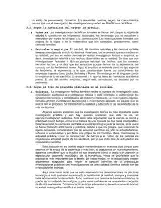 un estilo de pensamiento hipotético. En resumidas cuentas, según los conocimientos
previos que usa el investigador, las investigaciones pueden ser filosóficas o científicas.
3.2. Según la naturaleza del objeto de estudio.
a. Formales.Las investigaciones científicas formales se llaman así porque su objeto de
estudio lo constituyen los fenómenos racionales, los fenómenos que se resuelven o
interpretan por medio de la razón o la demostración. Las investigaciones formales son
propias de la lógica o de la matemática que son conocidas, precisamente, como
ciencias formales.
b. Factuales o empíricas.En cambio, las ciencias naturales y las ciencias sociales
tienen como objeto de estudio los hechos materiales, los fenómenos que son visibles en
la realidad; por eso en estas ciencias se realiza investigación factual o empírica, es
decir, investigación referida a los hechos observables en la realidad. Se dice que son
investigaciones factuales o fácticas porque estudian los hechos, que los romanos
llamaban factum; y se dice que son empíricas porque derivan de la experiencia, del
contacto con los fenómenos reales. Aquí, lo empírico se entiende como un tipo especial
de fenómeno, la experiencia, a la que consideraban fuente del conocimiento los
empiristas ingleses como Locke, Berkeley o Hume. Sin embargo, en el lenguaje común
lo empírico es lo no científico, lo artesanal o lo que se hace sin formación académica
previa. El uso del término empírico, según esta connotación, se descarta por no
pertinente.
3.3. Según el tipo de pregunta planteada en el problema.
a. Teóricas. La investigación teórica también recibe el nombre de investigación pura,
investigación sustantiva o investigación básica y está orientada a proporcionar los
fundamentos teóricos y conceptuales al problema planteado. La investigación práctica,
llamada también investigación tecnológica o investigación aplicada, es aquella que se
realiza con el propósito de transformar la realidad y adecuarla a las necesidades de la
vida del hombre.
Algunos autores sostienen que la investigación teórica es más importante quela
investigación práctica y aún hay quienes sostienen que ésta no es, en
esencia,investigación auténtica. Ante esto cabe argumentar que la ciencia es teoría y
prácticaal mismo tiempo, como si se tratara de una moneda de dos caras inseparables.
Estaconcepción de ciencia es contraria a la concepción griega de la ciencia, en la quesí
se hacía distinción entre teoría y práctica, debido a que los griegos, que vivieronen la
época esclavista, consideraban que la actividad científica era sólo la actividadteórica,
reflexiva o especulativa y por tanto era propia de los hombres libres, mientrasque la
actividad práctica, como la construcción de barcos o el cultivo de los campos,era
considerada actividad propia de los esclavos, por lo que dicho tipo de actividadno era
considerada científica.
Esta distinción no es posible seguir manteniéndola en nuestros días porque yano
estamos en la época de la esclavitud y más bien, si postulamos un nuevohumanismo,
debemos considerar que la práctica es tan importante como la teoría y,en atención al
espectacular desarrollo tecnológico de la humanidad, hasta se podríadecir que la
práctica es más importante que la teoría. De todos modos, en la actualidadno existen
argumentos aceptables para negar el carácter científico de la práctica.Las
investigaciones prácticas son investigaciones de tanta calidad científica comolo son las
investigaciones teóricas.
Aquí cabe hacer notar que se está reservando las denominaciones de prácticao
tecnología a todo quehacer encaminado a transformar la realidad, siempre y cuandose
halle teóricamente fundamentado. Todo quehacer que carezca de fundamentoteórico no
puede ser considerado tecnológico, y para esos quehaceres se reservanlos conceptos
de técnica o artesanía. Como las técnicas o las artesanías no tienenfundamento teórico,
no existe investigación científica en estos campos.
 