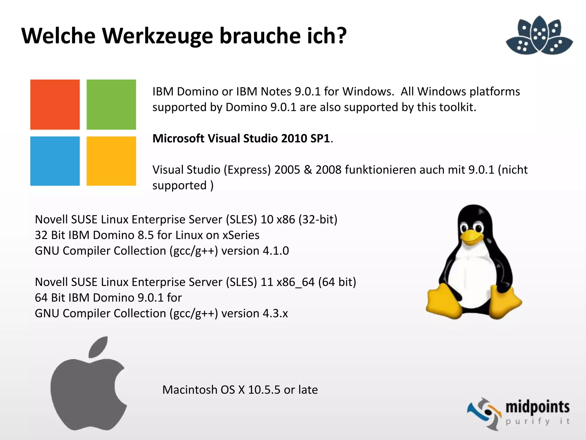 Welche Werkzeuge brauche ich?
IBM Domino or IBM Notes 9.0.1 for Windows. All Windows platforms
supported by Domino 9.0.1 are also supported by this toolkit.
Microsoft Visual Studio 2010 SP1.
Visual Studio (Express) 2005 & 2008 funktionieren auch mit 9.0.1 (nicht
supported )
Novell SUSE Linux Enterprise Server (SLES) 10 x86 (32-bit)
32 Bit IBM Domino 8.5 for Linux on xSeries
GNU Compiler Collection (gcc/g++) version 4.1.0
Novell SUSE Linux Enterprise Server (SLES) 11 x86_64 (64 bit)
64 Bit IBM Domino 9.0.1 for
GNU Compiler Collection (gcc/g++) version 4.3.x
Macintosh OS X 10.5.5 or late
 
