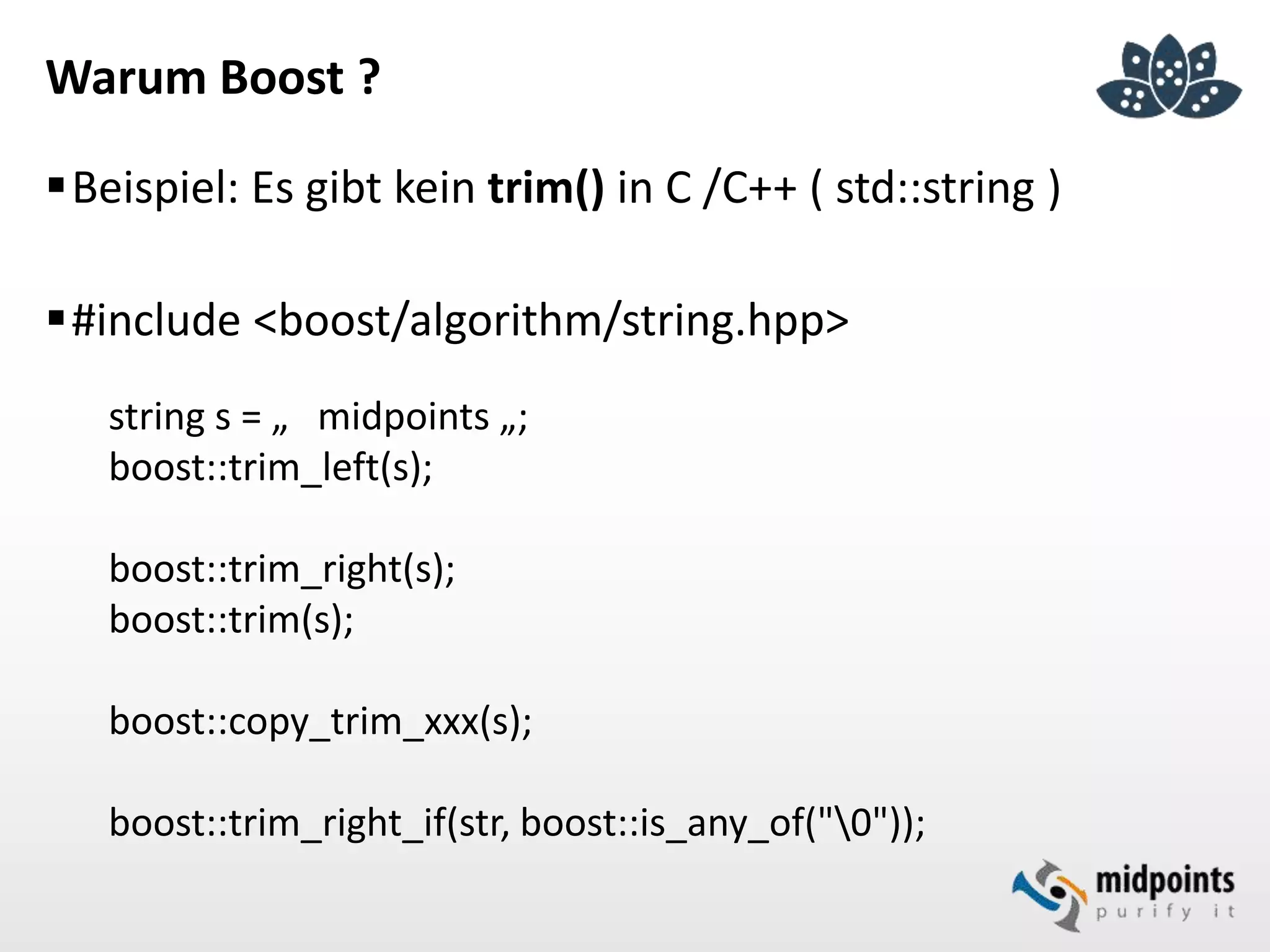 Warum Boost ?
Beispiel: Es gibt kein trim() in C /C++ ( std::string )
#include <boost/algorithm/string.hpp>
string s = „ midpoints „;
boost::trim_left(s);
boost::trim_right(s);
boost::trim(s);
boost::copy_trim_xxx(s);
boost::trim_right_if(str, boost::is_any_of("0"));
 