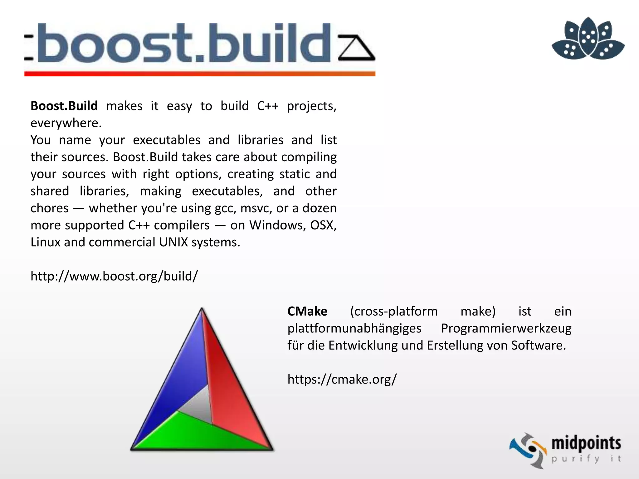 Boost.Build makes it easy to build C++ projects,
everywhere.
You name your executables and libraries and list
their sources. Boost.Build takes care about compiling
your sources with right options, creating static and
shared libraries, making executables, and other
chores — whether you're using gcc, msvc, or a dozen
more supported C++ compilers — on Windows, OSX,
Linux and commercial UNIX systems.
http://www.boost.org/build/
CMake (cross-platform make) ist ein
plattformunabhängiges Programmierwerkzeug
für die Entwicklung und Erstellung von Software.
https://cmake.org/
 