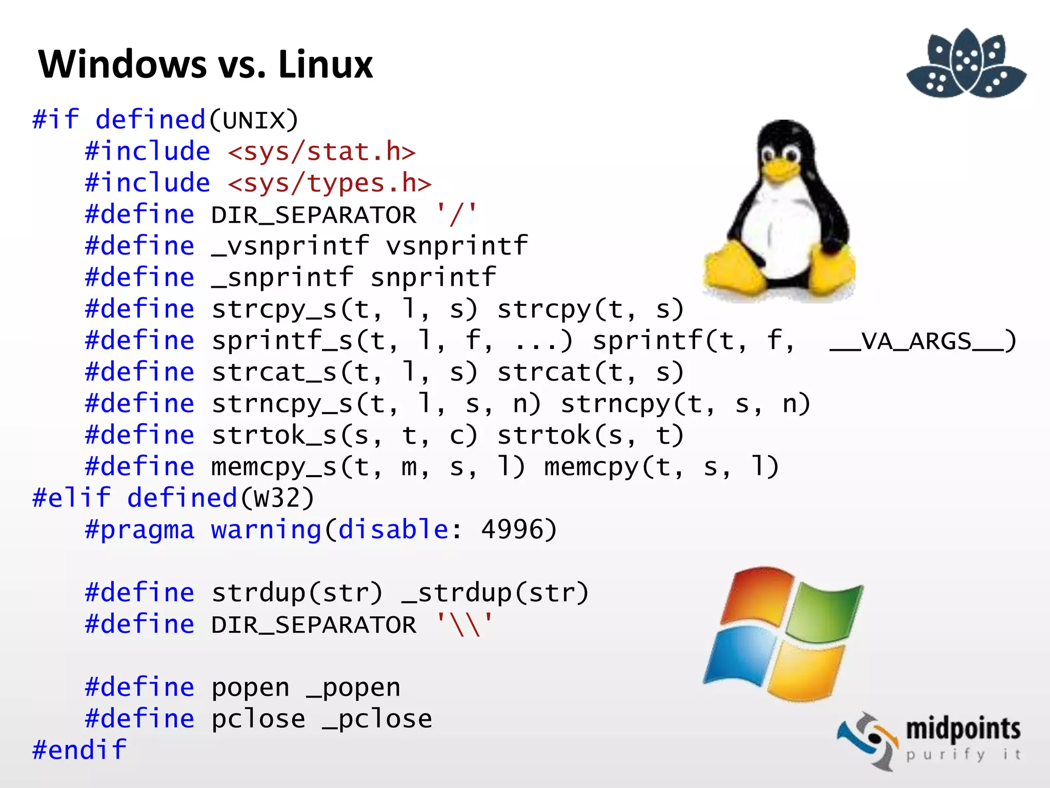 Windows vs. Linux
#if defined(UNIX)
#include <sys/stat.h>
#include <sys/types.h>
#define DIR_SEPARATOR '/'
#define _vsnprintf vsnprintf
#define _snprintf snprintf
#define strcpy_s(t, l, s) strcpy(t, s)
#define sprintf_s(t, l, f, ...) sprintf(t, f, __VA_ARGS__)
#define strcat_s(t, l, s) strcat(t, s)
#define strncpy_s(t, l, s, n) strncpy(t, s, n)
#define strtok_s(s, t, c) strtok(s, t)
#define memcpy_s(t, m, s, l) memcpy(t, s, l)
#elif defined(W32)
#pragma warning(disable: 4996)
#define strdup(str) _strdup(str)
#define DIR_SEPARATOR ''
#define popen _popen
#define pclose _pclose
#endif
 