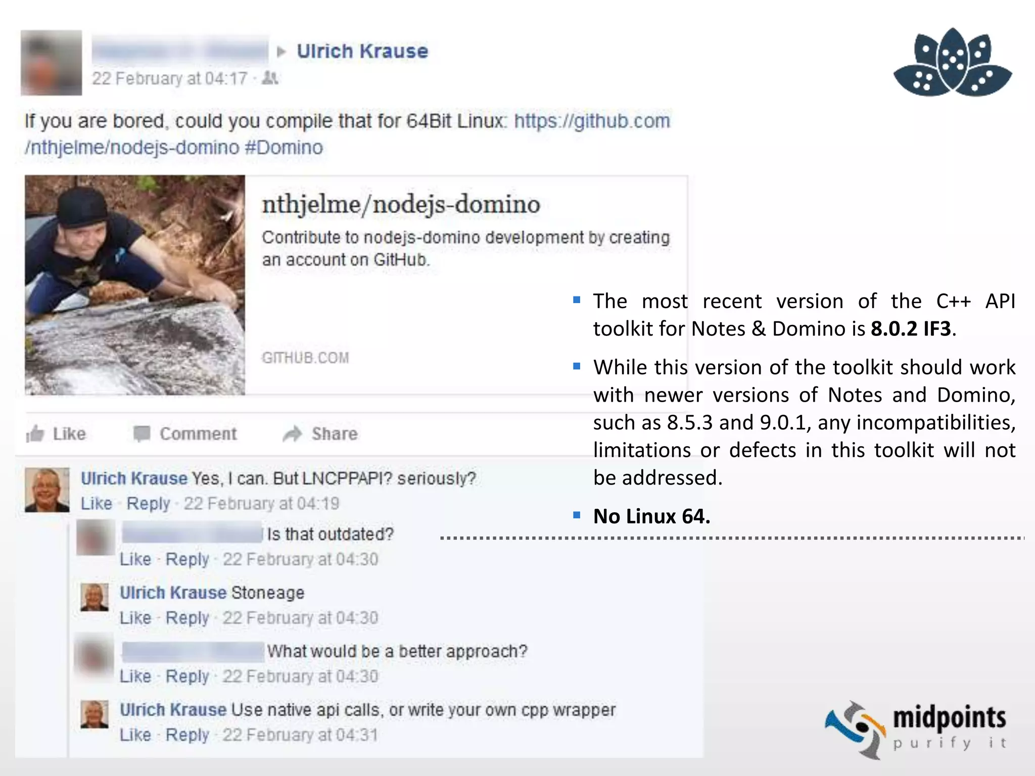  The most recent version of the C++ API
toolkit for Notes & Domino is 8.0.2 IF3.
 While this version of the toolkit should work
with newer versions of Notes and Domino,
such as 8.5.3 and 9.0.1, any incompatibilities,
limitations or defects in this toolkit will not
be addressed.
 No Linux 64.
 