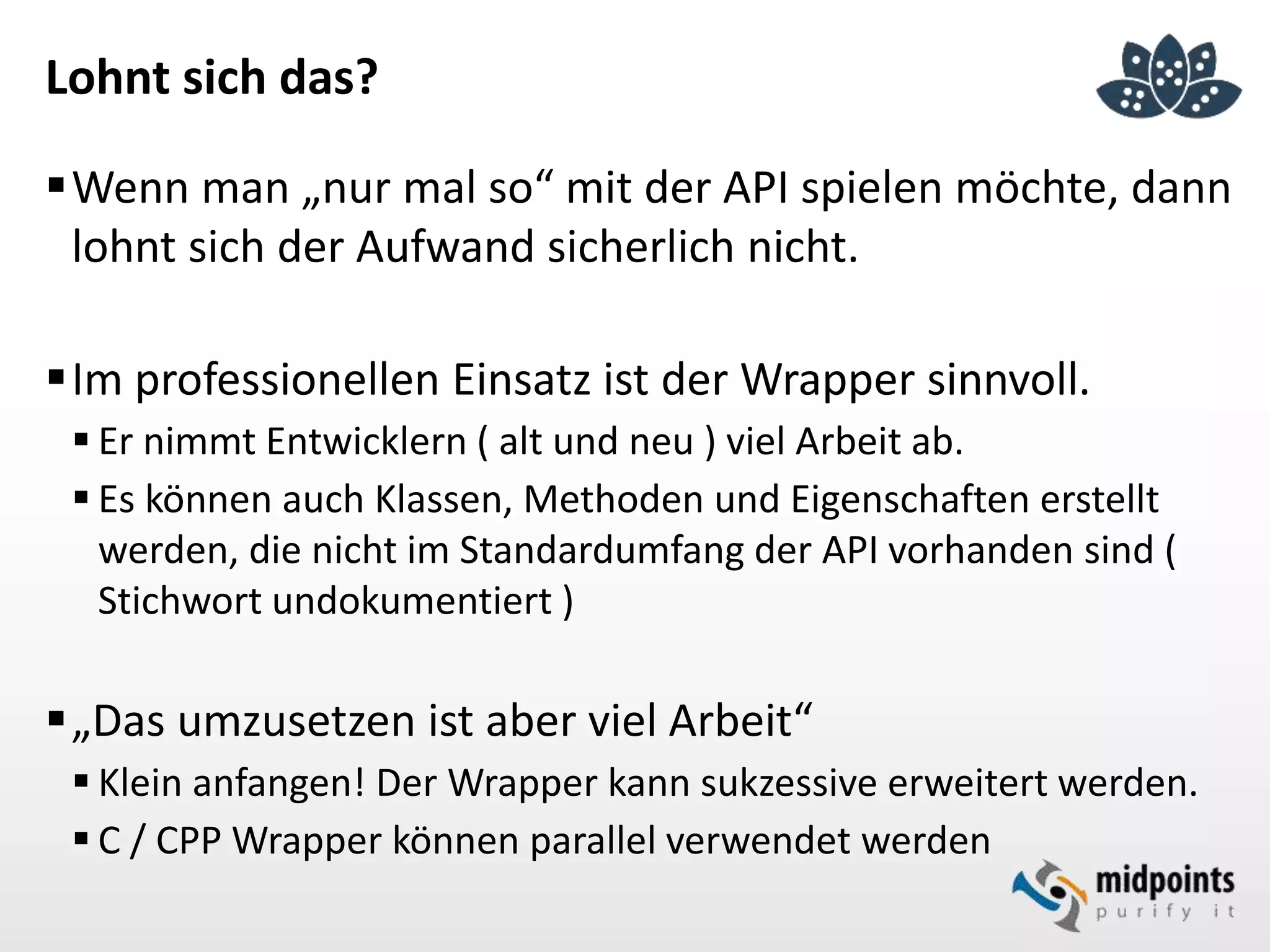 Lohnt sich das?
Wenn man „nur mal so“ mit der API spielen möchte, dann
lohnt sich der Aufwand sicherlich nicht.
Im professionellen Einsatz ist der Wrapper sinnvoll.
 Er nimmt Entwicklern ( alt und neu ) viel Arbeit ab.
 Es können auch Klassen, Methoden und Eigenschaften erstellt
werden, die nicht im Standardumfang der API vorhanden sind (
Stichwort undokumentiert )
„Das umzusetzen ist aber viel Arbeit“
 Klein anfangen! Der Wrapper kann sukzessive erweitert werden.
 C / CPP Wrapper können parallel verwendet werden
 
