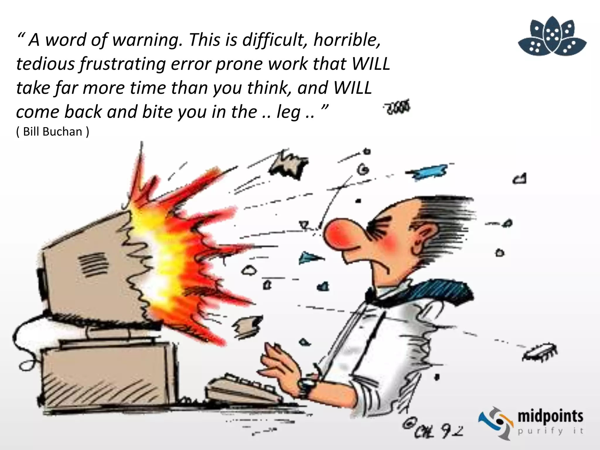 “ A word of warning. This is difficult, horrible,
tedious frustrating error prone work that WILL
take far more time than you think, and WILL
come back and bite you in the .. leg .. ”
( Bill Buchan )
 