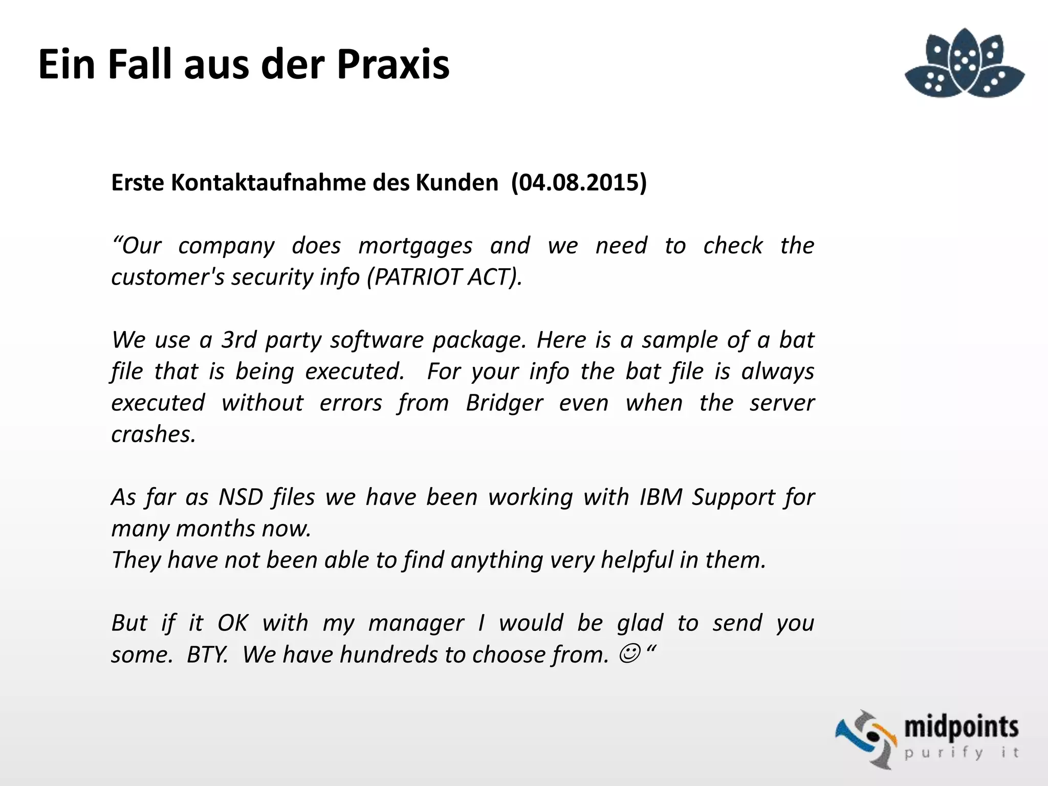 Ein Fall aus der Praxis
Erste Kontaktaufnahme des Kunden (04.08.2015)
“Our company does mortgages and we need to check the
customer's security info (PATRIOT ACT).
We use a 3rd party software package. Here is a sample of a bat
file that is being executed. For your info the bat file is always
executed without errors from Bridger even when the server
crashes.
As far as NSD files we have been working with IBM Support for
many months now.
They have not been able to find anything very helpful in them.
But if it OK with my manager I would be glad to send you
some. BTY. We have hundreds to choose from.  “
 