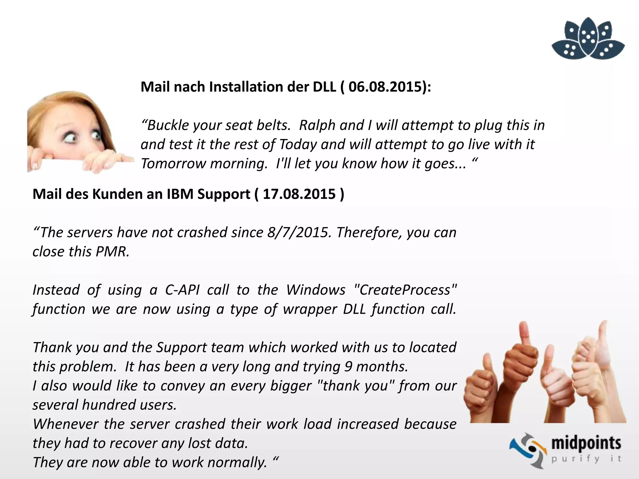 Mail des Kunden an IBM Support ( 17.08.2015 )
“The servers have not crashed since 8/7/2015. Therefore, you can
close this PMR.
Instead of using a C-API call to the Windows "CreateProcess"
function we are now using a type of wrapper DLL function call.
Thank you and the Support team which worked with us to located
this problem. It has been a very long and trying 9 months.
I also would like to convey an every bigger "thank you" from our
several hundred users.
Whenever the server crashed their work load increased because
they had to recover any lost data.
They are now able to work normally. “
Mail nach Installation der DLL ( 06.08.2015):
“Buckle your seat belts. Ralph and I will attempt to plug this in
and test it the rest of Today and will attempt to go live with it
Tomorrow morning. I'll let you know how it goes... “
 