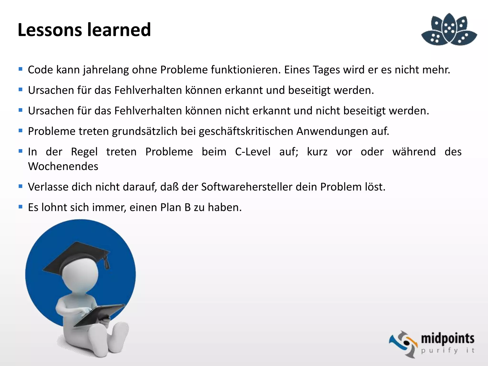 Lessons learned
 Code kann jahrelang ohne Probleme funktionieren. Eines Tages wird er es nicht mehr.
 Ursachen für das Fehlverhalten können erkannt und beseitigt werden.
 Ursachen für das Fehlverhalten können nicht erkannt und nicht beseitigt werden.
 Probleme treten grundsätzlich bei geschäftskritischen Anwendungen auf.
 In der Regel treten Probleme beim C-Level auf; kurz vor oder während des
Wochenendes
 Verlasse dich nicht darauf, daß der Softwarehersteller dein Problem löst.
 Es lohnt sich immer, einen Plan B zu haben.
 