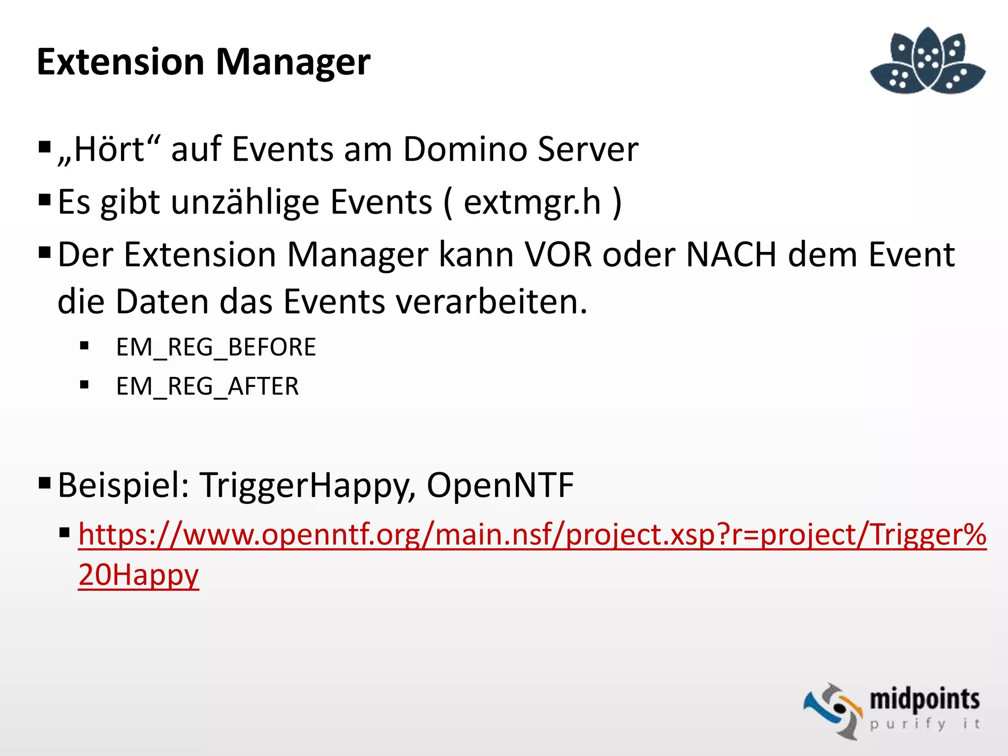 Extension Manager
„Hört“ auf Events am Domino Server
Es gibt unzählige Events ( extmgr.h )
Der Extension Manager kann VOR oder NACH dem Event
die Daten das Events verarbeiten.
 EM_REG_BEFORE
 EM_REG_AFTER
Beispiel: TriggerHappy, OpenNTF
 https://www.openntf.org/main.nsf/project.xsp?r=project/Trigger%
20Happy
 