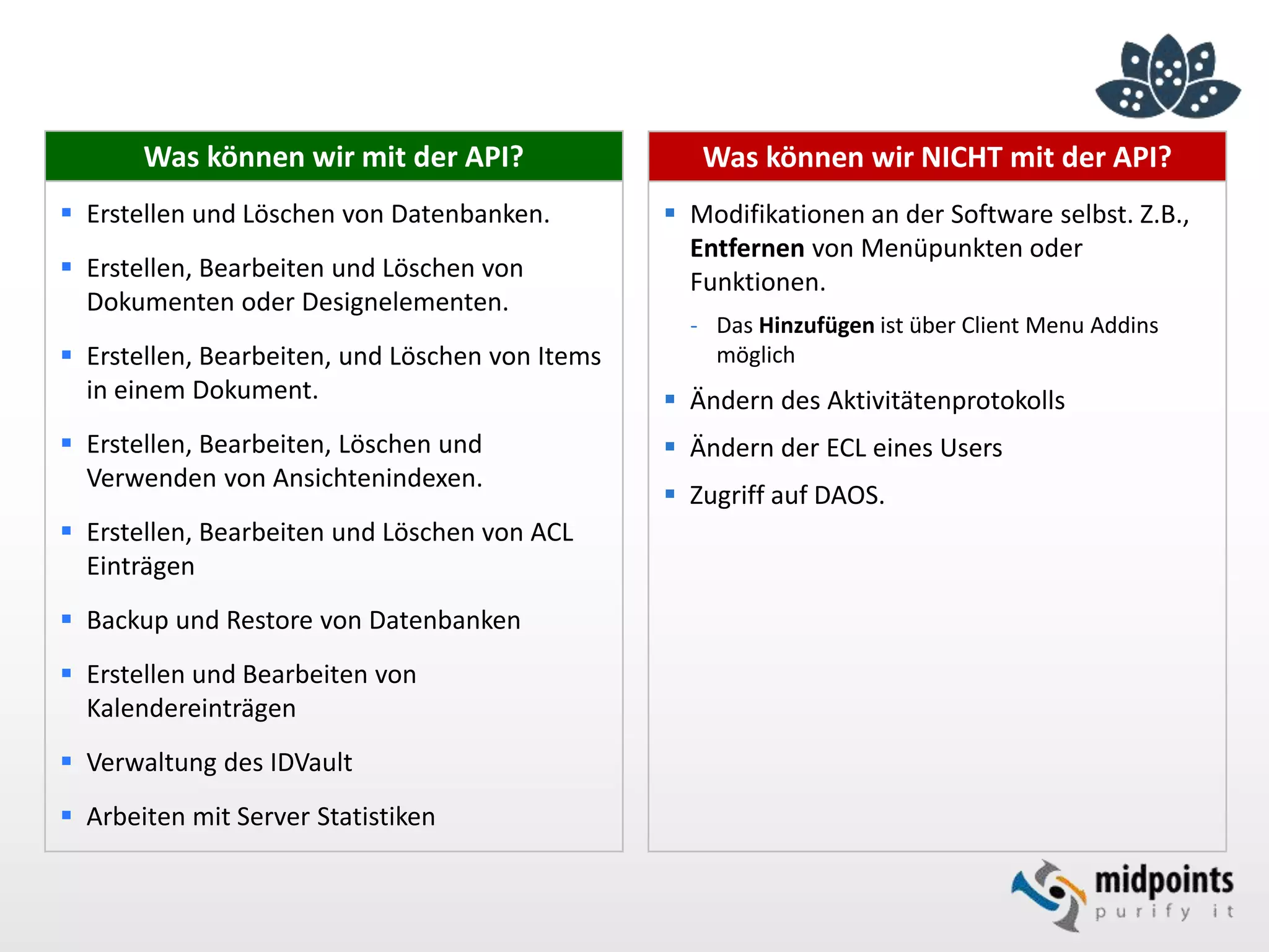 Was können wir NICHT mit der API?
 Modifikationen an der Software selbst. Z.B.,
Entfernen von Menüpunkten oder
Funktionen.
- Das Hinzufügen ist über Client Menu Addins
möglich
 Ändern des Aktivitätenprotokolls
 Ändern der ECL eines Users
 Zugriff auf DAOS.
Was können wir mit der API?
 Erstellen und Löschen von Datenbanken.
 Erstellen, Bearbeiten und Löschen von
Dokumenten oder Designelementen.
 Erstellen, Bearbeiten, und Löschen von Items
in einem Dokument.
 Erstellen, Bearbeiten, Löschen und
Verwenden von Ansichtenindexen.
 Erstellen, Bearbeiten und Löschen von ACL
Einträgen
 Backup und Restore von Datenbanken
 Erstellen und Bearbeiten von
Kalendereinträgen
 Verwaltung des IDVault
 Arbeiten mit Server Statistiken
 