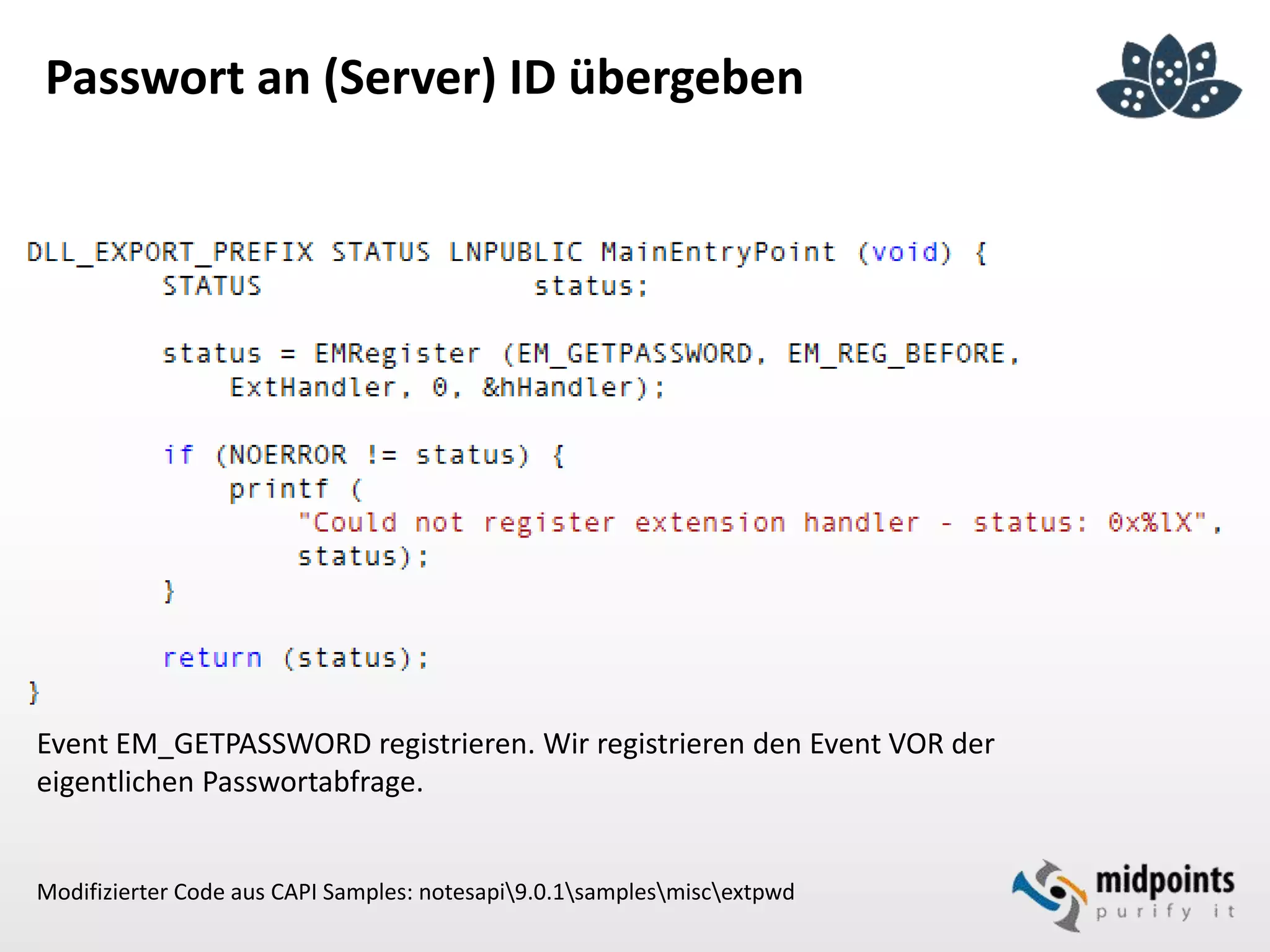 Passwort an (Server) ID übergeben
Event EM_GETPASSWORD registrieren. Wir registrieren den Event VOR der
eigentlichen Passwortabfrage.
Modifizierter Code aus CAPI Samples: notesapi9.0.1samplesmiscextpwd
 