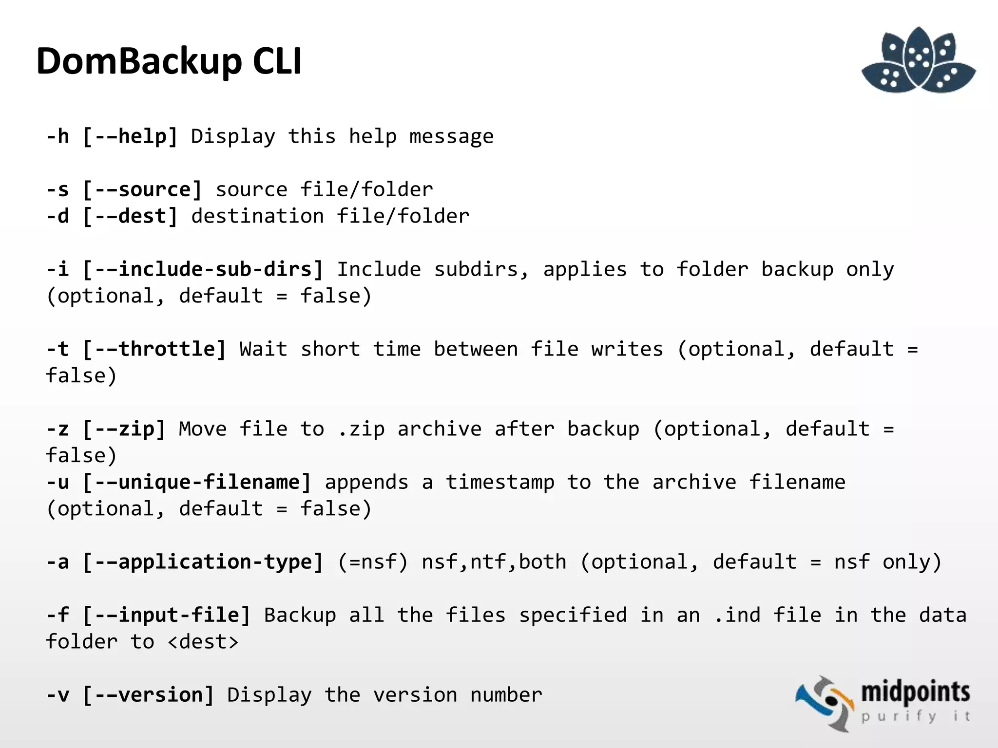 DomBackup CLI
-h [-–help] Display this help message
-s [-–source] source file/folder
-d [-–dest] destination file/folder
-i [-–include-sub-dirs] Include subdirs, applies to folder backup only
(optional, default = false)
-t [-–throttle] Wait short time between file writes (optional, default =
false)
-z [-–zip] Move file to .zip archive after backup (optional, default =
false)
-u [-–unique-filename] appends a timestamp to the archive filename
(optional, default = false)
-a [-–application-type] (=nsf) nsf,ntf,both (optional, default = nsf only)
-f [-–input-file] Backup all the files specified in an .ind file in the data
folder to <dest>
-v [-–version] Display the version number
 