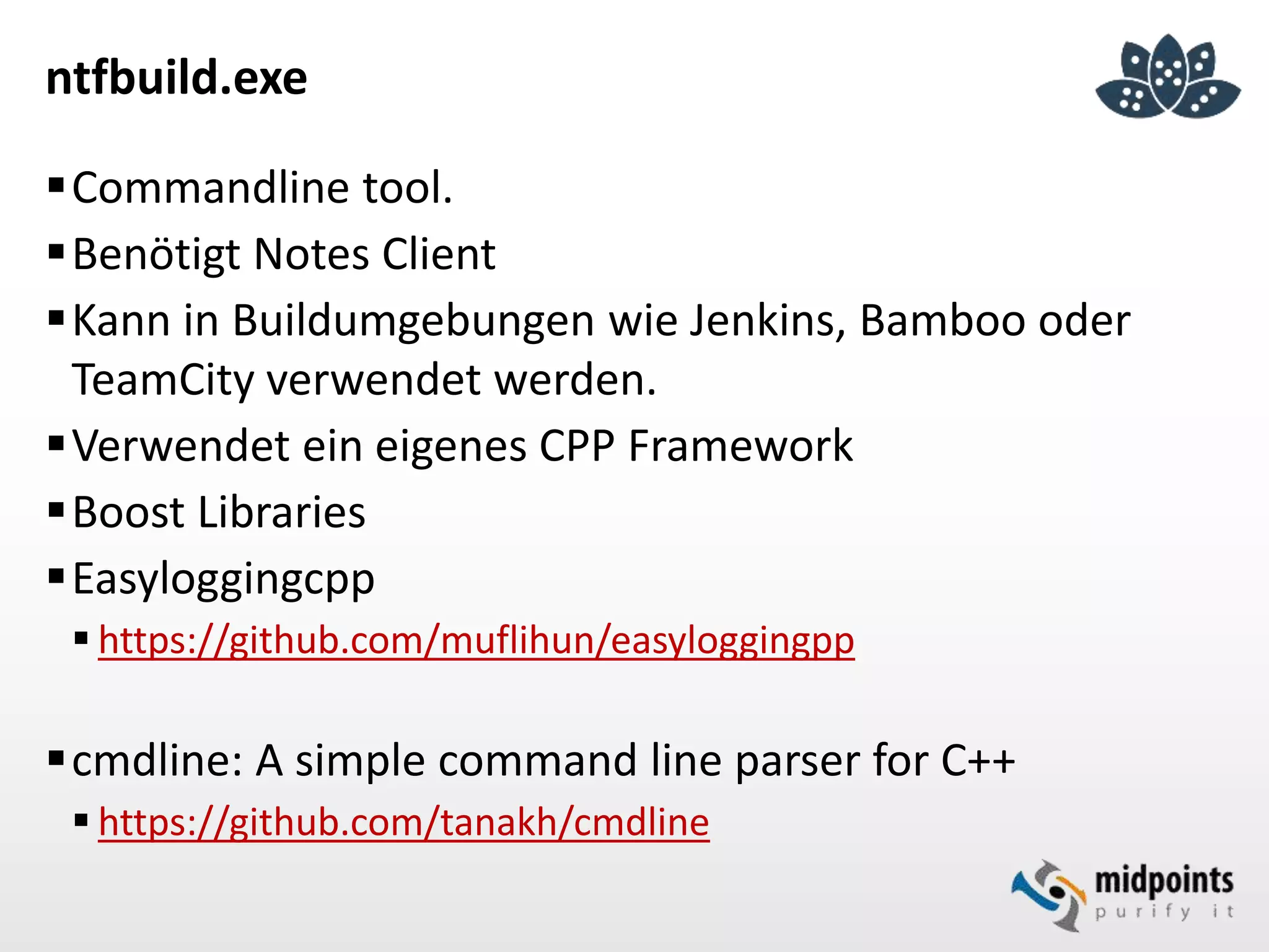 ntfbuild.exe
Commandline tool.
Benötigt Notes Client
Kann in Buildumgebungen wie Jenkins, Bamboo oder
TeamCity verwendet werden.
Verwendet ein eigenes CPP Framework
Boost Libraries
Easyloggingcpp
 https://github.com/muflihun/easyloggingpp
cmdline: A simple command line parser for C++
 https://github.com/tanakh/cmdline
 