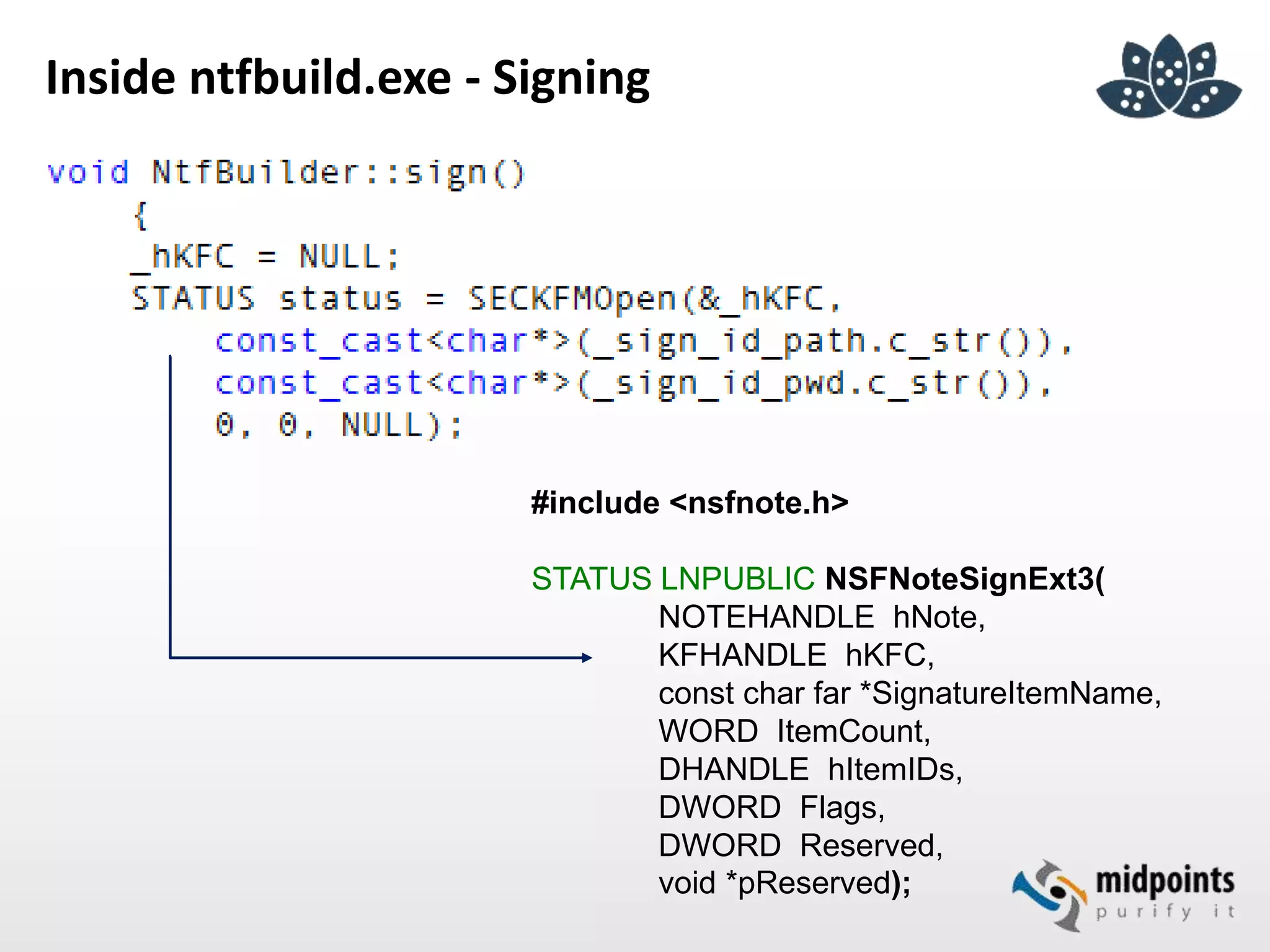 Inside ntfbuild.exe - Signing
#include <nsfnote.h>
STATUS LNPUBLIC NSFNoteSignExt3(
NOTEHANDLE hNote,
KFHANDLE hKFC,
const char far *SignatureItemName,
WORD ItemCount,
DHANDLE hItemIDs,
DWORD Flags,
DWORD Reserved,
void *pReserved);
 