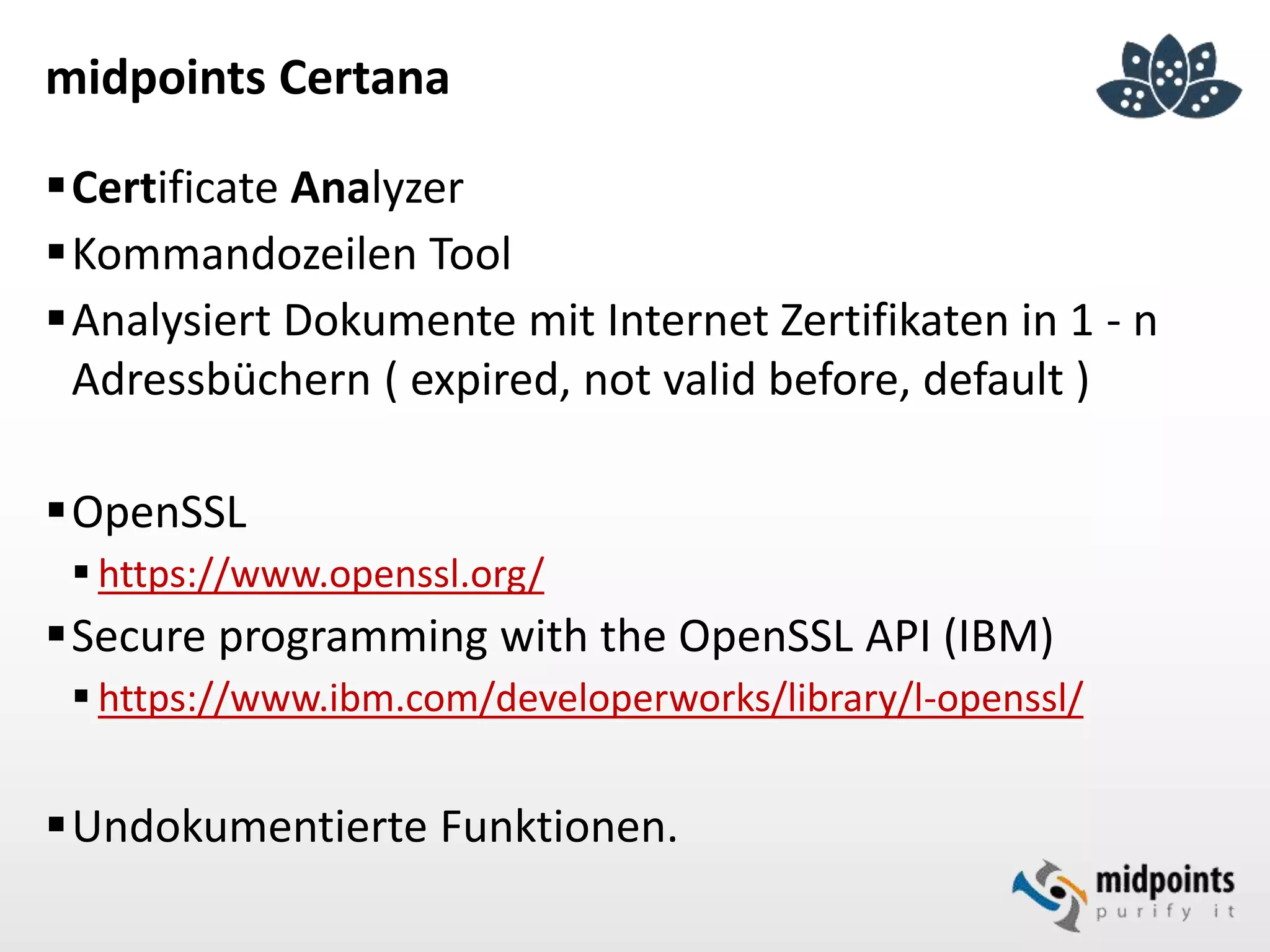 midpoints Certana
Certificate Analyzer
Kommandozeilen Tool
Analysiert Dokumente mit Internet Zertifikaten in 1 - n
Adressbüchern ( expired, not valid before, default )
OpenSSL
 https://www.openssl.org/
Secure programming with the OpenSSL API (IBM)
 https://www.ibm.com/developerworks/library/l-openssl/
Undokumentierte Funktionen.
 