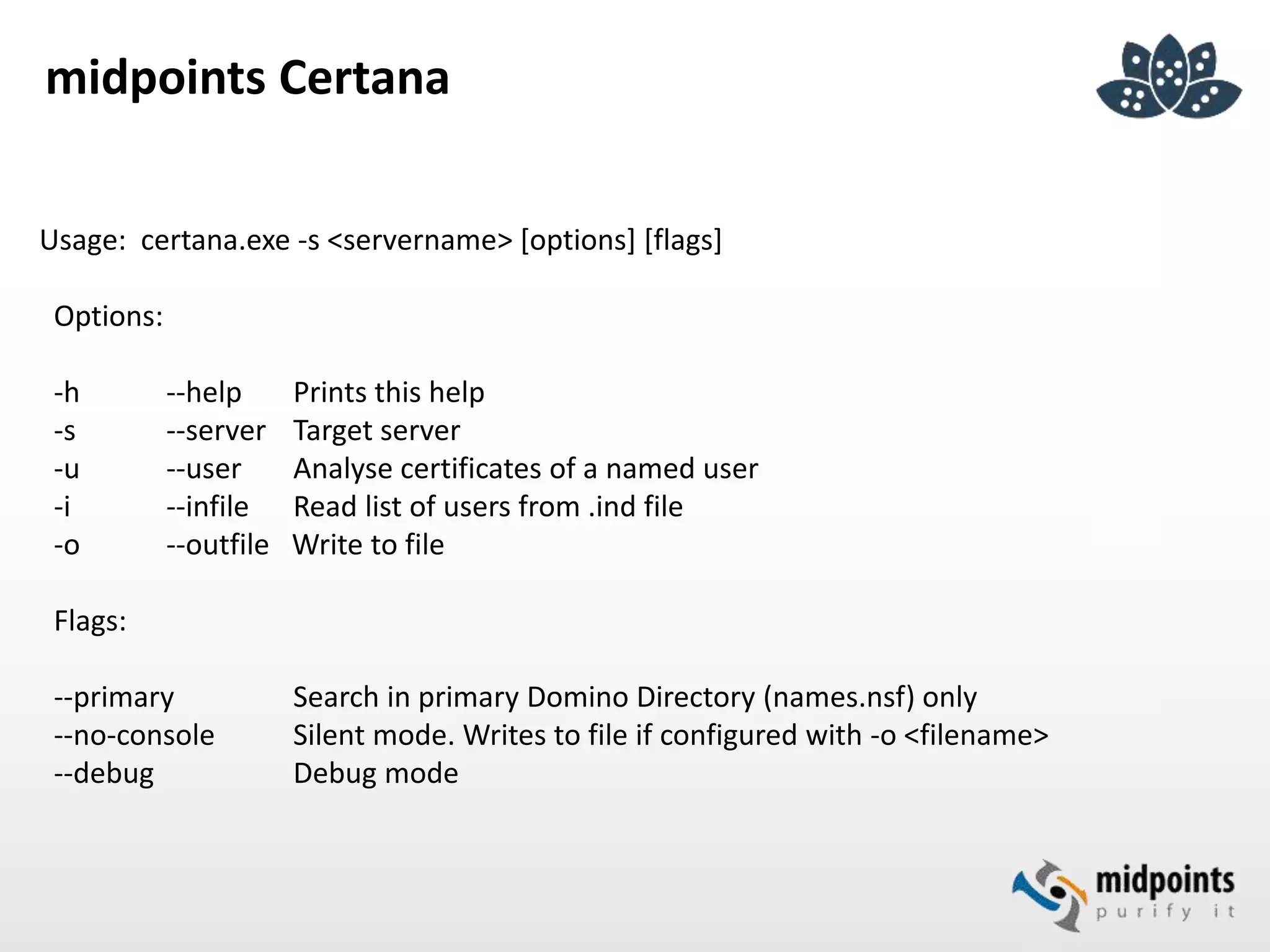 midpoints Certana
Usage: certana.exe -s <servername> [options] [flags]
Options:
-h --help Prints this help
-s --server Target server
-u --user Analyse certificates of a named user
-i --infile Read list of users from .ind file
-o --outfile Write to file
Flags:
--primary Search in primary Domino Directory (names.nsf) only
--no-console Silent mode. Writes to file if configured with -o <filename>
--debug Debug mode
 