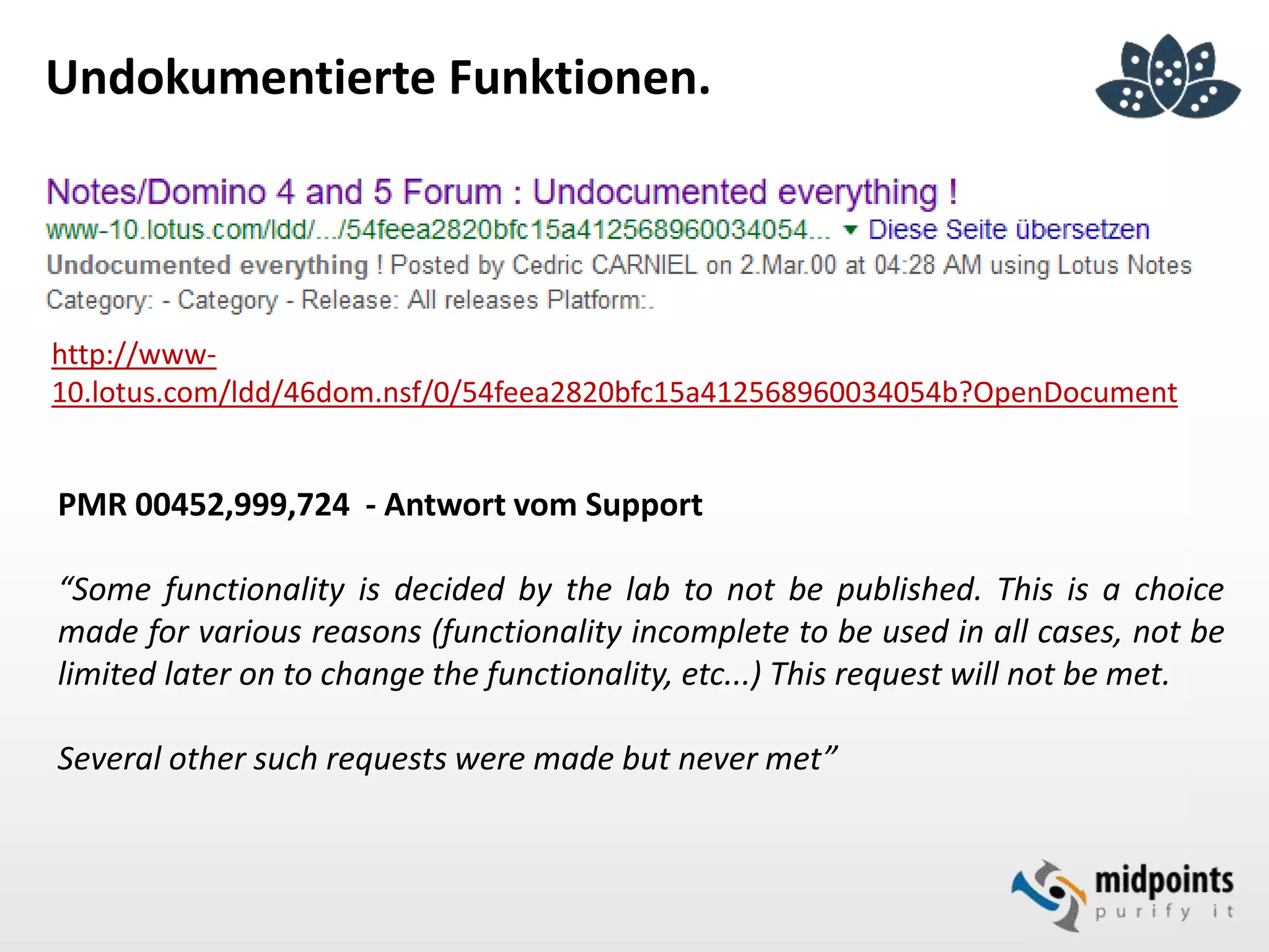 Undokumentierte Funktionen.
http://www-
10.lotus.com/ldd/46dom.nsf/0/54feea2820bfc15a412568960034054b?OpenDocument
PMR 00452,999,724 - Antwort vom Support
“Some functionality is decided by the lab to not be published. This is a choice
made for various reasons (functionality incomplete to be used in all cases, not be
limited later on to change the functionality, etc...) This request will not be met.
Several other such requests were made but never met”
 