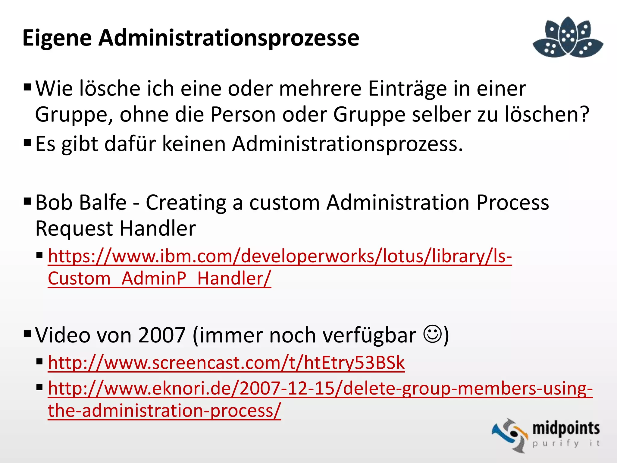 Eigene Administrationsprozesse
Wie lösche ich eine oder mehrere Einträge in einer
Gruppe, ohne die Person oder Gruppe selber zu löschen?
Es gibt dafür keinen Administrationsprozess.
Bob Balfe - Creating a custom Administration Process
Request Handler
 https://www.ibm.com/developerworks/lotus/library/ls-
Custom_AdminP_Handler/
Video von 2007 (immer noch verfügbar )
 http://www.screencast.com/t/htEtry53BSk
 http://www.eknori.de/2007-12-15/delete-group-members-using-
the-administration-process/
 