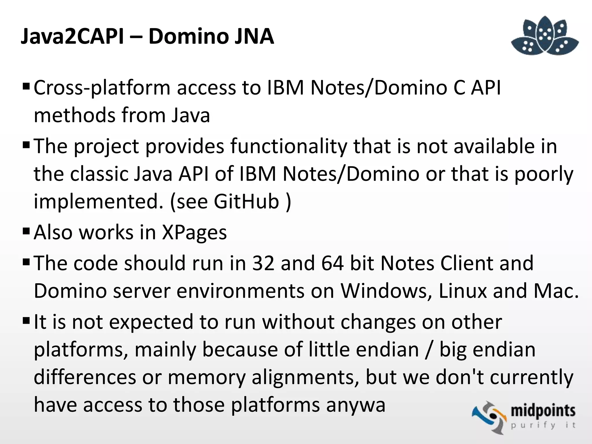 Java2CAPI – Domino JNA
Cross-platform access to IBM Notes/Domino C API
methods from Java
The project provides functionality that is not available in
the classic Java API of IBM Notes/Domino or that is poorly
implemented. (see GitHub )
Also works in XPages
The code should run in 32 and 64 bit Notes Client and
Domino server environments on Windows, Linux and Mac.
It is not expected to run without changes on other
platforms, mainly because of little endian / big endian
differences or memory alignments, but we don't currently
have access to those platforms anywa
 