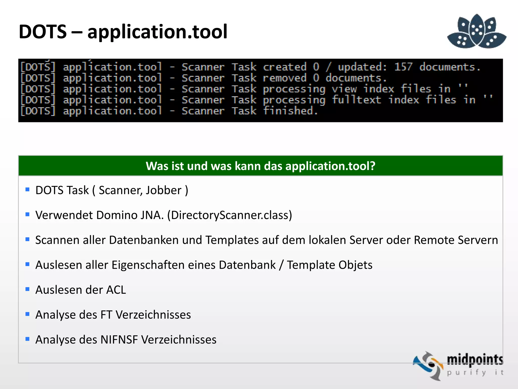 DOTS – application.tool
Was ist und was kann das application.tool?
 DOTS Task ( Scanner, Jobber )
 Verwendet Domino JNA. (DirectoryScanner.class)
 Scannen aller Datenbanken und Templates auf dem lokalen Server oder Remote Servern
 Auslesen aller Eigenschaften eines Datenbank / Template Objets
 Auslesen der ACL
 Analyse des FT Verzeichnisses
 Analyse des NIFNSF Verzeichnisses
 