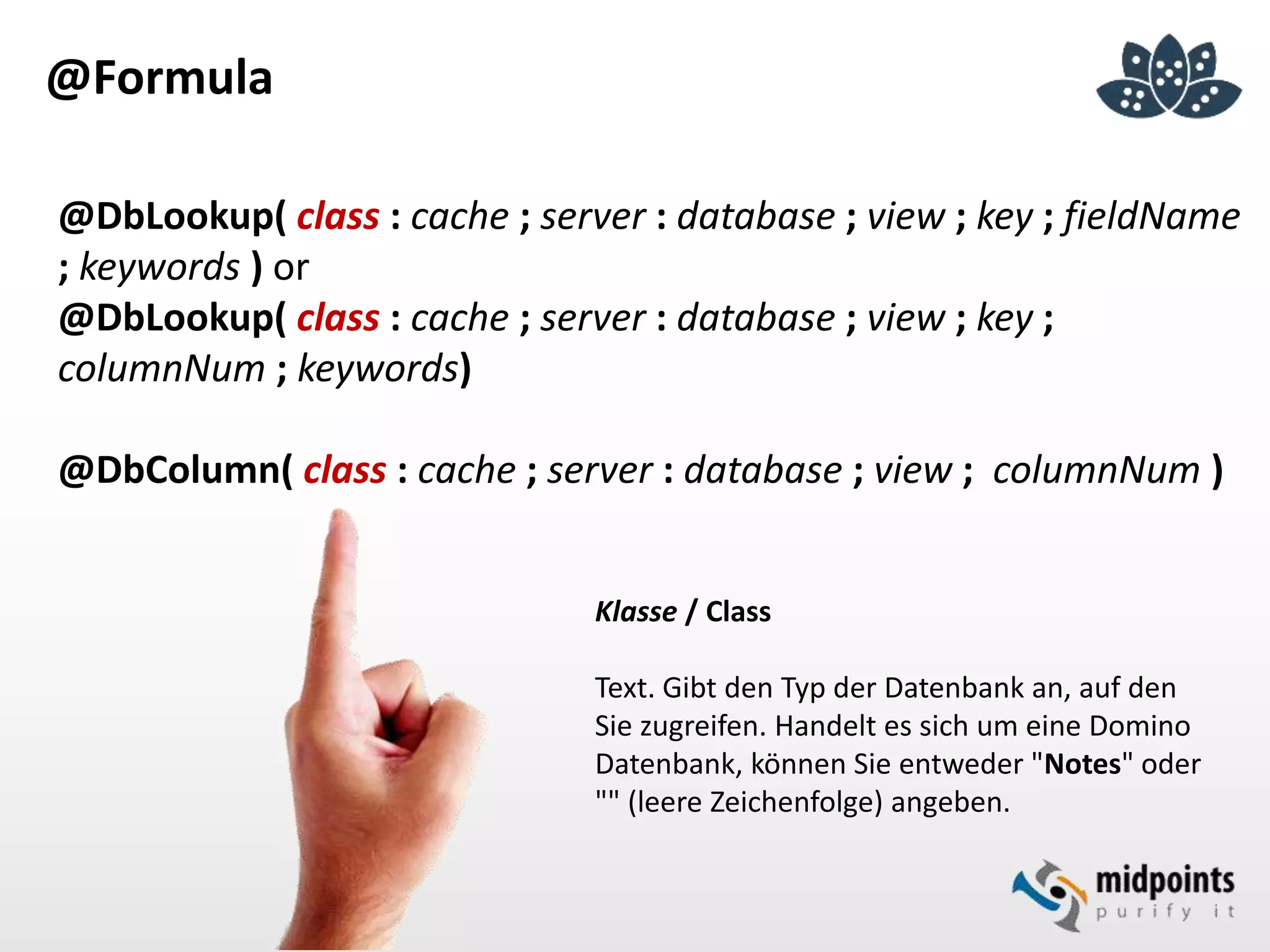 @Formula
@DbLookup( class : cache ; server : database ; view ; key ; fieldName
; keywords ) or
@DbLookup( class : cache ; server : database ; view ; key ;
columnNum ; keywords)
@DbColumn( class : cache ; server : database ; view ; columnNum )
Klasse / Class
Text. Gibt den Typ der Datenbank an, auf den
Sie zugreifen. Handelt es sich um eine Domino
Datenbank, können Sie entweder "Notes" oder
"" (leere Zeichenfolge) angeben.
 