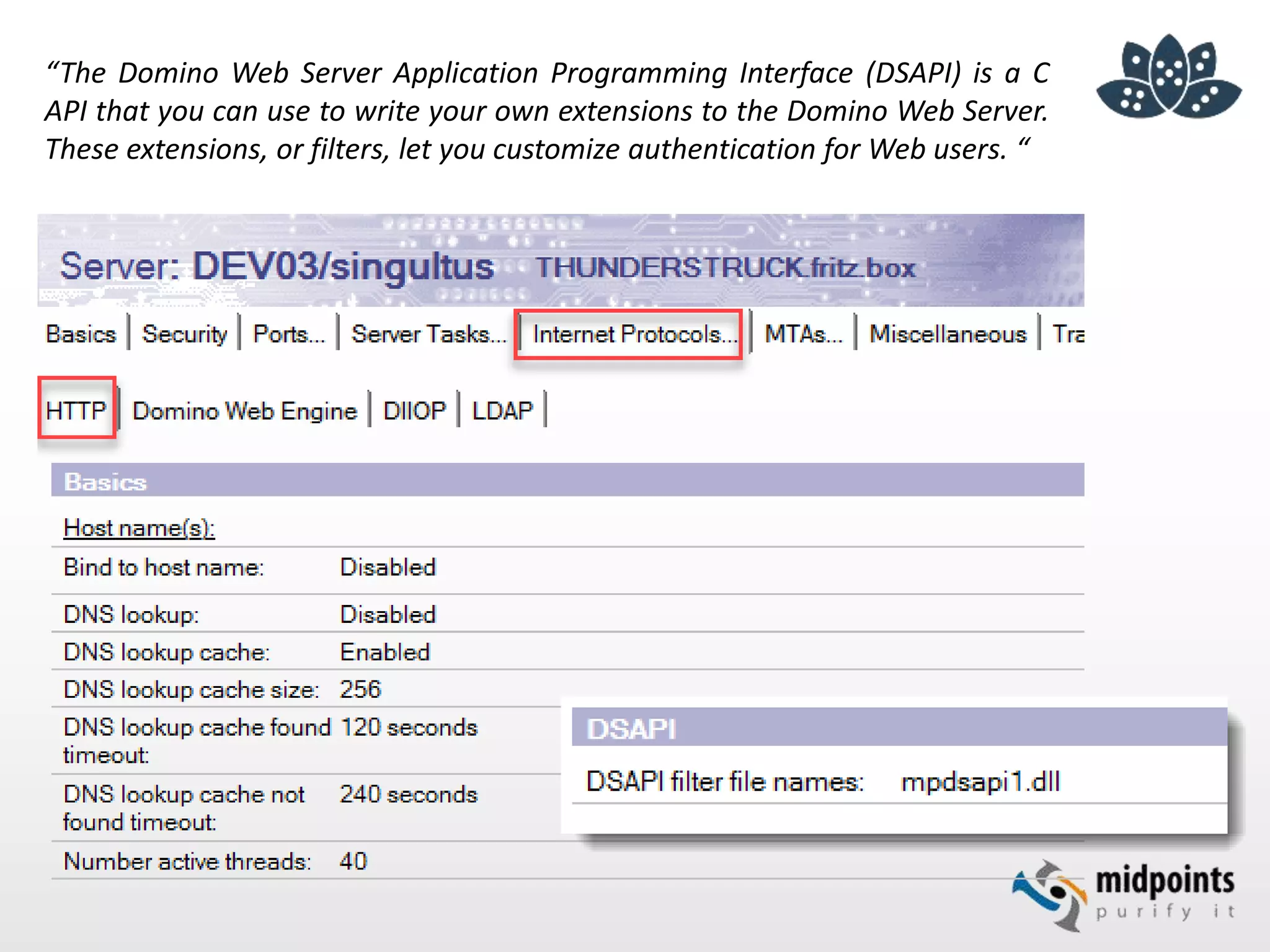 “The Domino Web Server Application Programming Interface (DSAPI) is a C
API that you can use to write your own extensions to the Domino Web Server.
These extensions, or filters, let you customize authentication for Web users. “
 