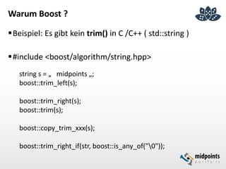 Warum Boost ?
Beispiel: Es gibt kein trim() in C /C++ ( std::string )
#include <boost/algorithm/string.hpp>
string s = „ midpoints „;
boost::trim_left(s);
boost::trim_right(s);
boost::trim(s);
boost::copy_trim_xxx(s);
boost::trim_right_if(str, boost::is_any_of("0"));
 
