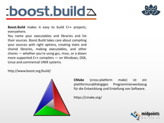 Boost.Build makes it easy to build C++ projects,
everywhere.
You name your executables and libraries and list
their sources. Boost.Build takes care about compiling
your sources with right options, creating static and
shared libraries, making executables, and other
chores — whether you're using gcc, msvc, or a dozen
more supported C++ compilers — on Windows, OSX,
Linux and commercial UNIX systems.
http://www.boost.org/build/
CMake (cross-platform make) ist ein
plattformunabhängiges Programmierwerkzeug
für die Entwicklung und Erstellung von Software.
https://cmake.org/
 