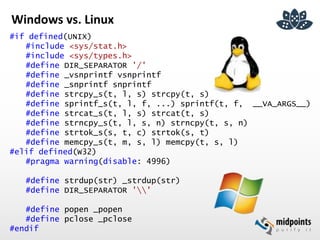 Windows vs. Linux
#if defined(UNIX)
#include <sys/stat.h>
#include <sys/types.h>
#define DIR_SEPARATOR '/'
#define _vsnprintf vsnprintf
#define _snprintf snprintf
#define strcpy_s(t, l, s) strcpy(t, s)
#define sprintf_s(t, l, f, ...) sprintf(t, f, __VA_ARGS__)
#define strcat_s(t, l, s) strcat(t, s)
#define strncpy_s(t, l, s, n) strncpy(t, s, n)
#define strtok_s(s, t, c) strtok(s, t)
#define memcpy_s(t, m, s, l) memcpy(t, s, l)
#elif defined(W32)
#pragma warning(disable: 4996)
#define strdup(str) _strdup(str)
#define DIR_SEPARATOR ''
#define popen _popen
#define pclose _pclose
#endif
 