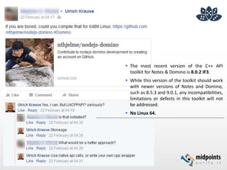  The most recent version of the C++ API
toolkit for Notes & Domino is 8.0.2 IF3.
 While this version of the toolkit should work
with newer versions of Notes and Domino,
such as 8.5.3 and 9.0.1, any incompatibilities,
limitations or defects in this toolkit will not
be addressed.
 No Linux 64.
 