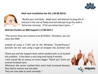 Mail des Kunden an IBM Support ( 17.08.2015 )
“The servers have not crashed since 8/7/2015. Therefore, you can
close this PMR.
Instead of using a C-API call to the Windows "CreateProcess"
function we are now using a type of wrapper DLL function call.
Thank you and the Support team which worked with us to located
this problem. It has been a very long and trying 9 months.
I also would like to convey an every bigger "thank you" from our
several hundred users.
Whenever the server crashed their work load increased because
they had to recover any lost data.
They are now able to work normally. “
Mail nach Installation der DLL ( 06.08.2015):
“Buckle your seat belts. Ralph and I will attempt to plug this in
and test it the rest of Today and will attempt to go live with it
Tomorrow morning. I'll let you know how it goes... “
 